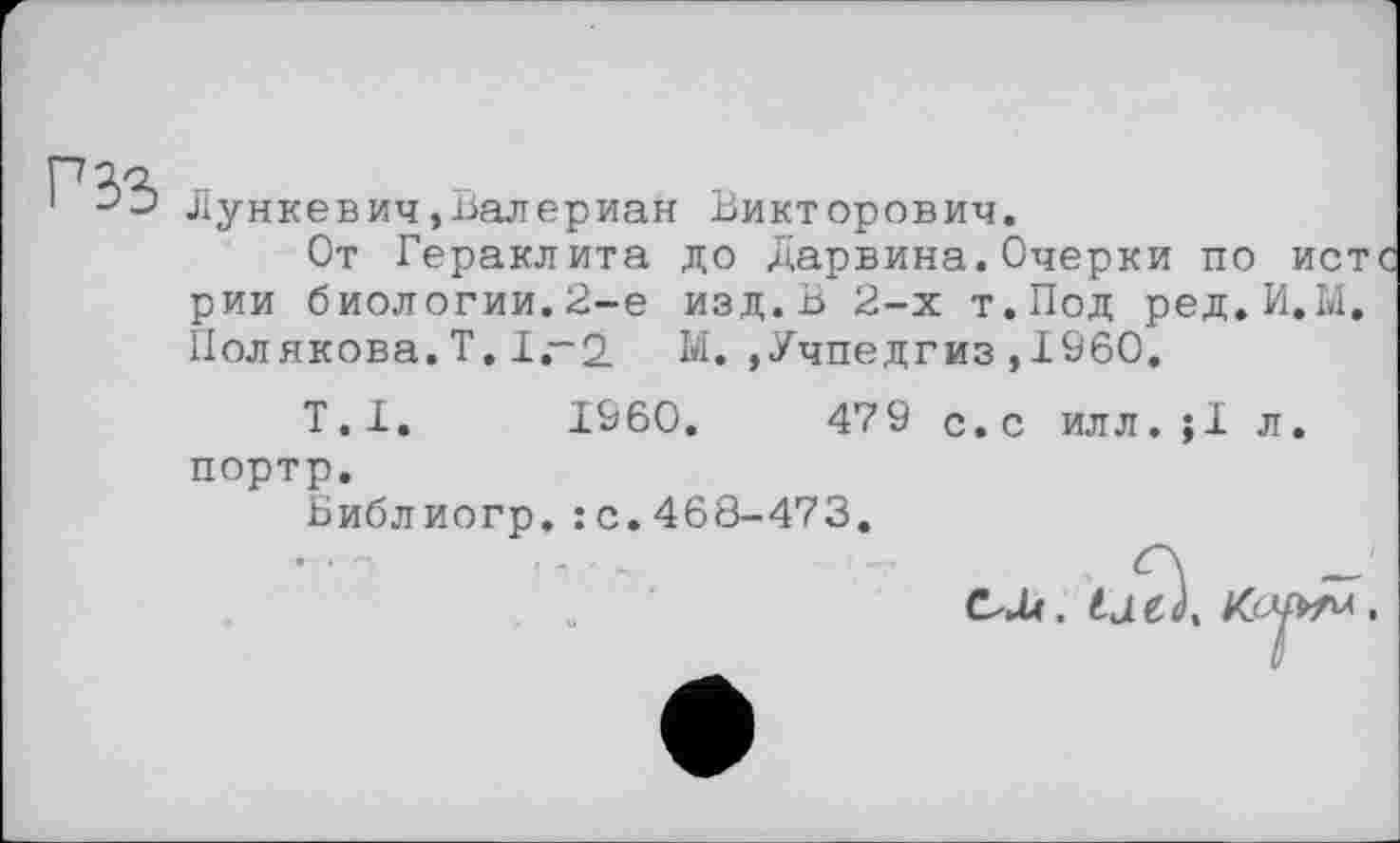 ﻿Г S3
Лункевич,Валериан Викторович.
От Гераклита до Дарвина.Очерки по истс рии биологии.2-е изд.В 2-х т.Под ред.И.М. Пол якова. Т. 1~2 Ы.,Учпедгиз,I960.
Т.І. I960.	479 с.с илл.;1 л.
портр.
Библиогр.:с.468-473.